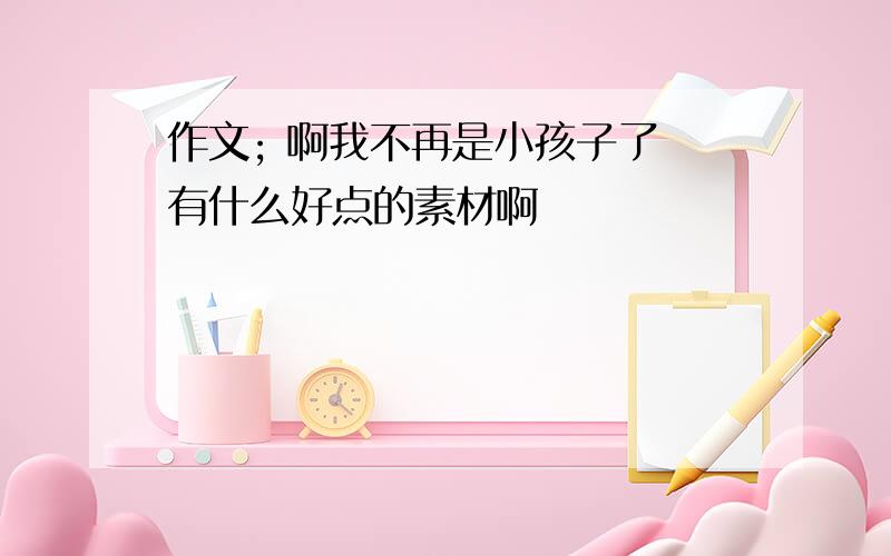 作文; 啊我不再是小孩子了 有什么好点的素材啊