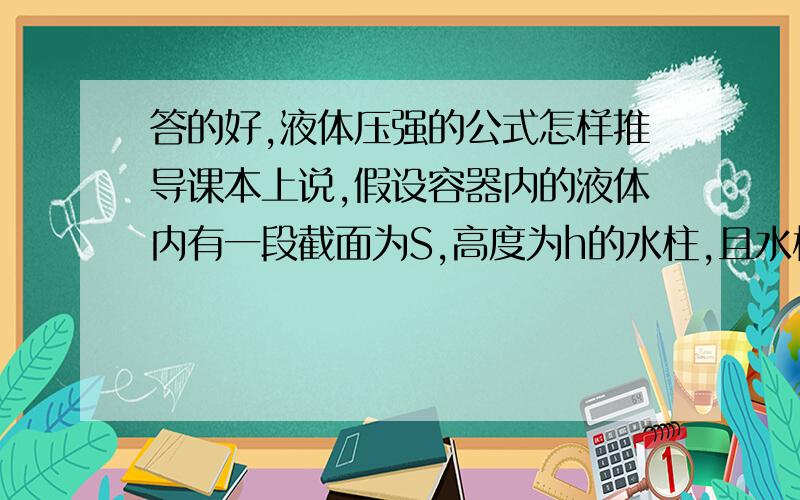 答的好,液体压强的公式怎样推导课本上说,假设容器内的液体内有一段截面为S,高度为h的水柱,且水柱的顶面与液面相平.计算这段水柱产生的压强,就能得到当水深度为h时液体的压强.水柱的压