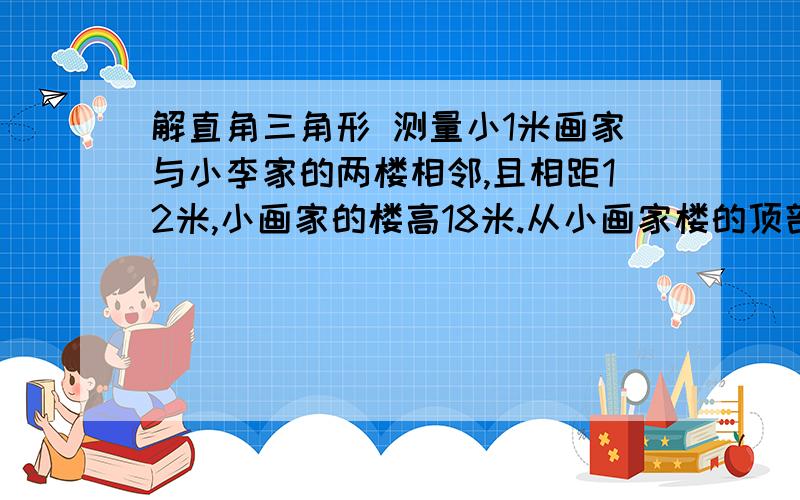 解直角三角形 测量小1米画家与小李家的两楼相邻,且相距12米,小画家的楼高18米.从小画家楼的顶部目测小李家住的楼房的底部预顶部,视线和水平线的夹角分别是55度和35度,小李家的住房有多