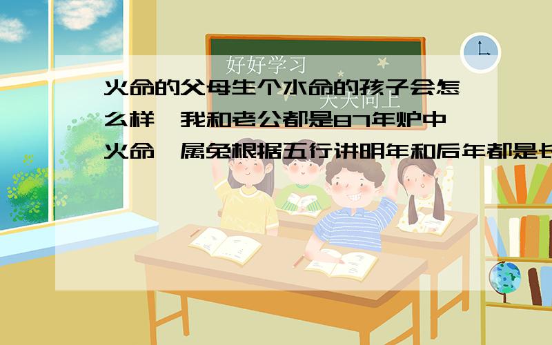 火命的父母生个水命的孩子会怎么样,我和老公都是87年炉中火命,属兔根据五行讲明年和后年都是长流水命,但是都是属龙.蛇属相很好啊,就是不知道能不能行,都说孩子会对我俩不好,我不知道