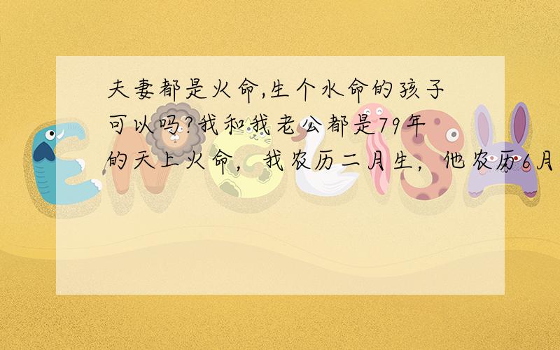 夫妻都是火命,生个水命的孩子可以吗?我和我老公都是79年的天上火命，我农历二月生，他农历6月生，我们还没孩子，今年是木命，本来打算今年生个宝宝，可现在也还没怀上，已经来不及