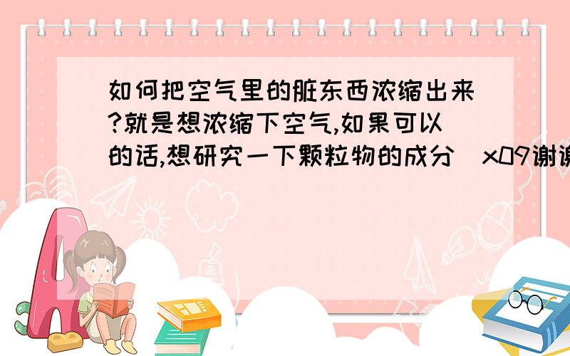 如何把空气里的脏东西浓缩出来?就是想浓缩下空气,如果可以的话,想研究一下颗粒物的成分\x09谢谢了,