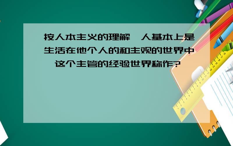 按人本主义的理解,人基本上是生活在他个人的和主观的世界中,这个主管的经验世界称作?