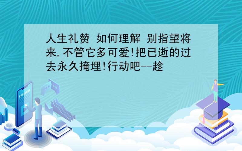 人生礼赞 如何理解 别指望将来,不管它多可爱!把已逝的过去永久掩埋!行动吧--趁