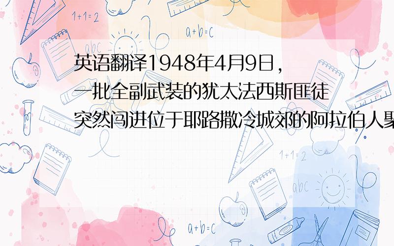 英语翻译1948年4月9日,一批全副武装的犹太法西斯匪徒突然闯进位于耶路撒冷城郊的阿拉伯人聚居区德尔亚辛村里,对手无寸铁的巴勒斯坦居民进行灭绝人性的大屠杀.这个刽子手是贝京.早在以