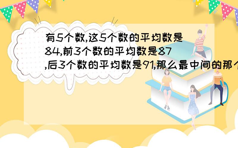 有5个数,这5个数的平均数是84,前3个数的平均数是87,后3个数的平均数是91,那么最中间的那个数是多少?