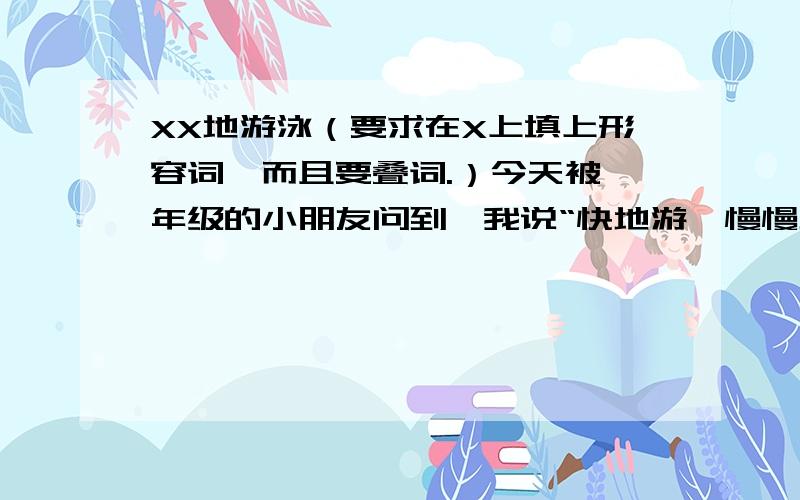 XX地游泳（要求在X上填上形容词,而且要叠词.）今天被一年级的小朋友问到,我说“快地游,慢慢地游”他