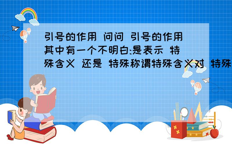 引号的作用 问问 引号的作用其中有一个不明白:是表示 特殊含义 还是 特殊称谓特殊含义对 特殊称谓错可我学的是 特殊称谓怎么回事呀!为什么是特定称谓 没有特殊称谓吗?