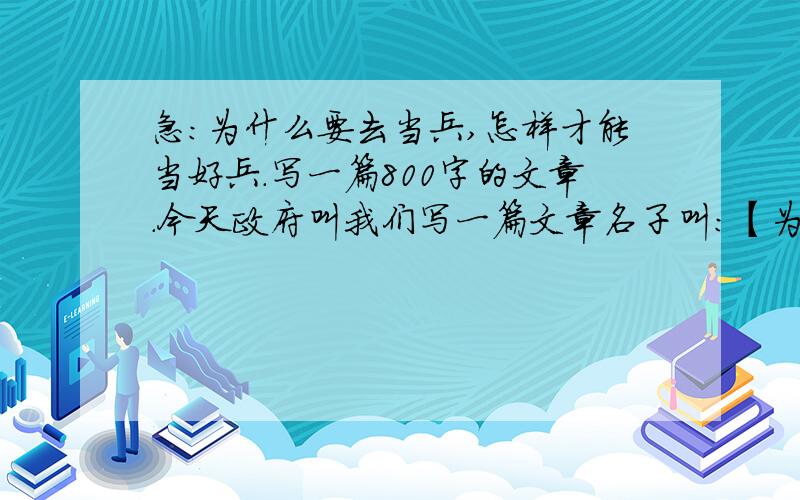 急：为什么要去当兵,怎样才能当好兵.写一篇800字的文章.今天政府叫我们写一篇文章名子叫:【为什么要去当兵,怎样才能当好兵.】写一篇800字的文章.急后天就要了.本人在此感激不尽.