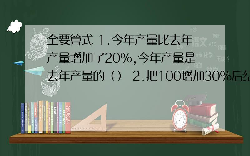 全要算式 1.今年产量比去年产量增加了20%,今年产量是去年产量的（） 2.把100增加30%后结果是（）3.比（）多25%的数是75,180比（）少25%4.某工厂现在每天加工零件2000个,原来每天加工的比现在少