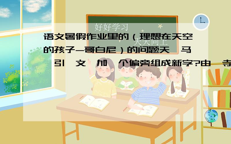 语文暑假作业里的（理想在天空的孩子-哥白尼）的问题天,马,引,文,加一个偏旁组成新字?由,寺,同,毛,加一个偏旁组成新字?