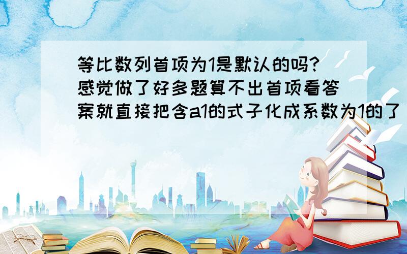 等比数列首项为1是默认的吗?感觉做了好多题算不出首项看答案就直接把含a1的式子化成系数为1的了，也没有演算步骤。感觉好像就已知a1＝1一样，但是题里也没有已知这个 怎么回事啊求大