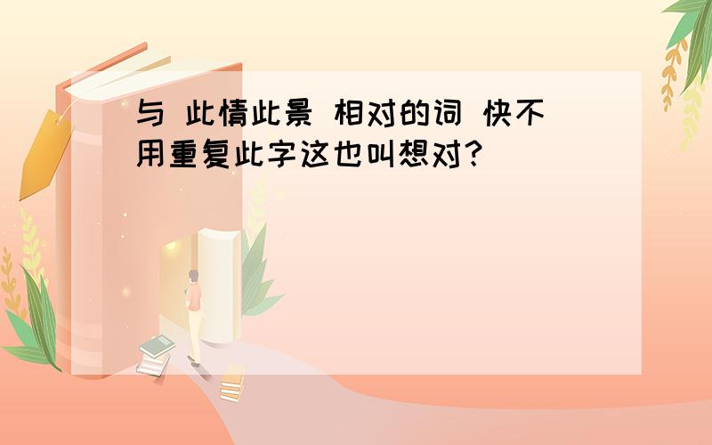 与 此情此景 相对的词 快不用重复此字这也叫想对？