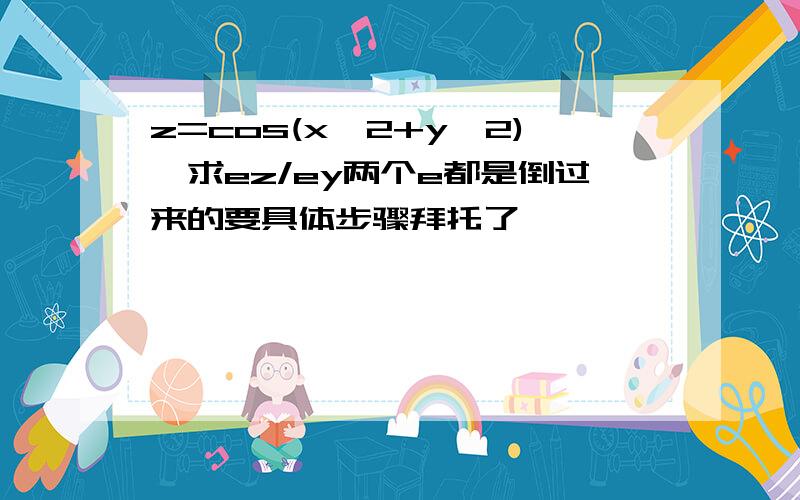 z=cos(x^2+y^2),求ez/ey两个e都是倒过来的要具体步骤拜托了