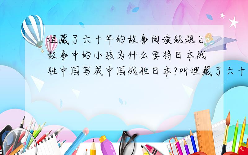 埋藏了六十年的故事阅读题题目故事中的小孩为什么要将日本战胜中国写成中国战胜日本?叫埋藏了六十年的故事