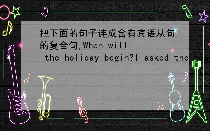 把下面的句子连成含有宾语从句的复合句,When will the holiday begin?I asked the teacher.8.When will the train arrive?He asked me.9.Did they have a picnic in the park last Saturday?Do you know?10.Will a foreigner give a speech on comput