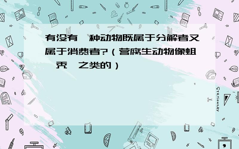 有没有一种动物既属于分解者又属于消费者?（营腐生动物像蛆,秃鹫之类的）