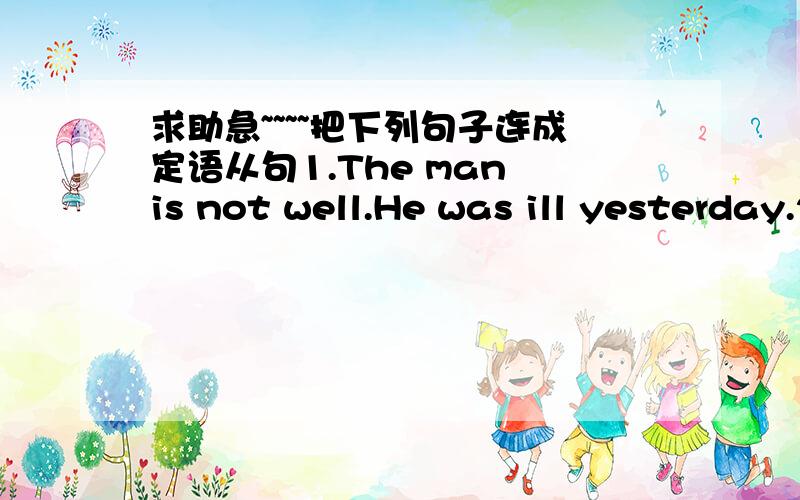 求助急~~~~把下列句子连成定语从句1.The man is not well.He was ill yesterday.2.I put the books in the cupboard.You read the books just now.3.the manager was sitting next to me.He spoke first at the meeting.4.His talk bored everyone.He wen