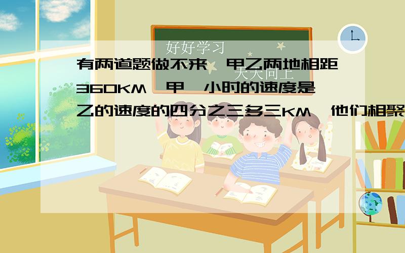 有两道题做不来,甲乙两地相距360KM,甲一小时的速度是乙的速度的四分之三多三KM,他们相聚用了4H,求乙的速度,做都做不来.昨晚还合不龙啊 还有一个,甲乙两地相差453KM,甲乙两个轮船速度比为6