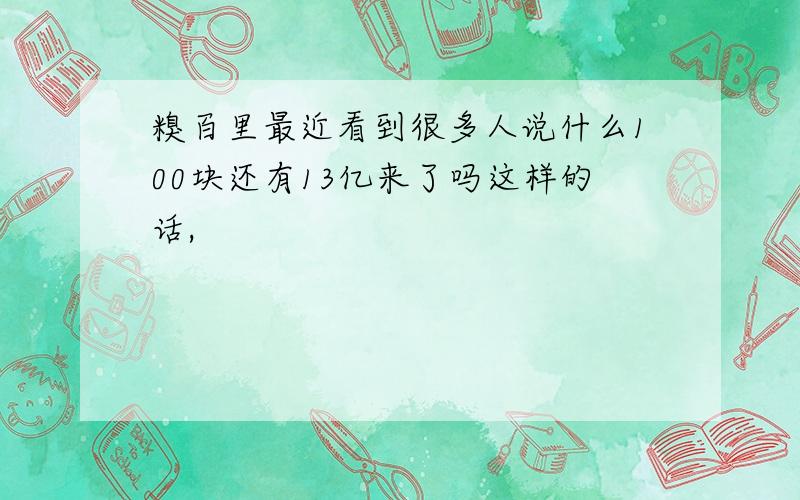 糗百里最近看到很多人说什么100块还有13亿来了吗这样的话,