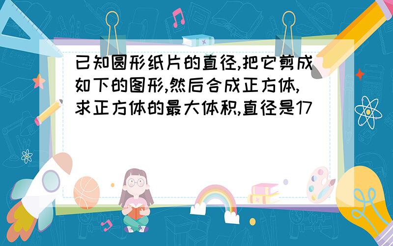 已知圆形纸片的直径,把它剪成如下的图形,然后合成正方体,求正方体的最大体积,直径是17