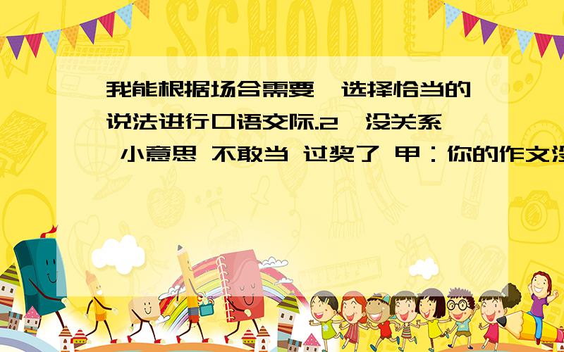 我能根据场合需要,选择恰当的说法进行口语交际.2、没关系 小意思 不敢当 过奖了 甲：你的作文没的说,全班第一.乙：（ ）,哪有那么好.甲：我的作文不成,你今后得多指点.乙：（ ）,尽我能