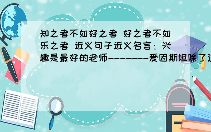 知之者不如好之者 好之者不如乐之者 近义句子近义名言：兴趣是最好的老师-------爱因斯坦除了这句