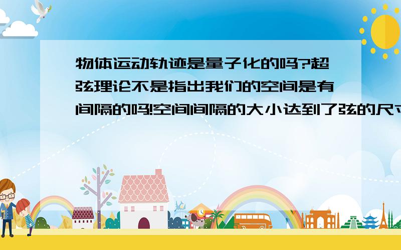 物体运动轨迹是量子化的吗?超弦理论不是指出我们的空间是有间隔的吗!空间间隔的大小达到了弦的尺寸.如果这种观点是正确的话,那么在我们宇宙空间中运动的任何物体,它的轨迹不再是连