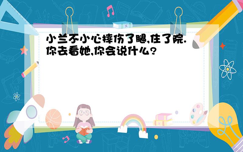 小兰不小心摔伤了腿,住了院.你去看她,你会说什么?