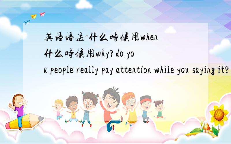 英语语法-什么时候用when什么时候用why?do you people really pay attention while you saying it?还是do you people really pay attention when you saying it?