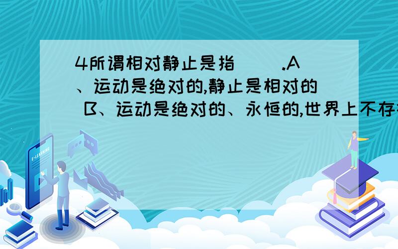 4所谓相对静止是指( ).A、运动是绝对的,静止是相对的 B、运动是绝对的、永恒的,世界上不存在静止 C、静止是运动的特殊状态 D、一事物对它事物来说位置没有发生变化 E、事物的性质没有发