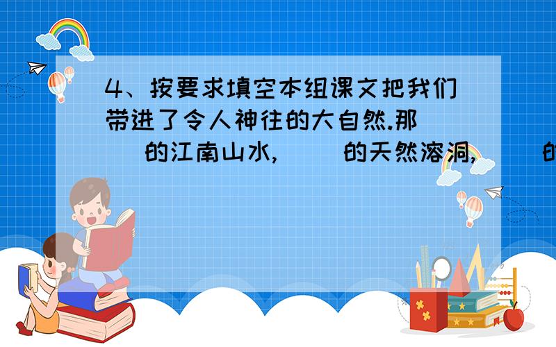 4、按要求填空本组课文把我们带进了令人神往的大自然.那（ ）的江南山水,（ ）的天然溶洞,（ ）的桂林山水,（ ）的天山风光,让我感受到（ ）