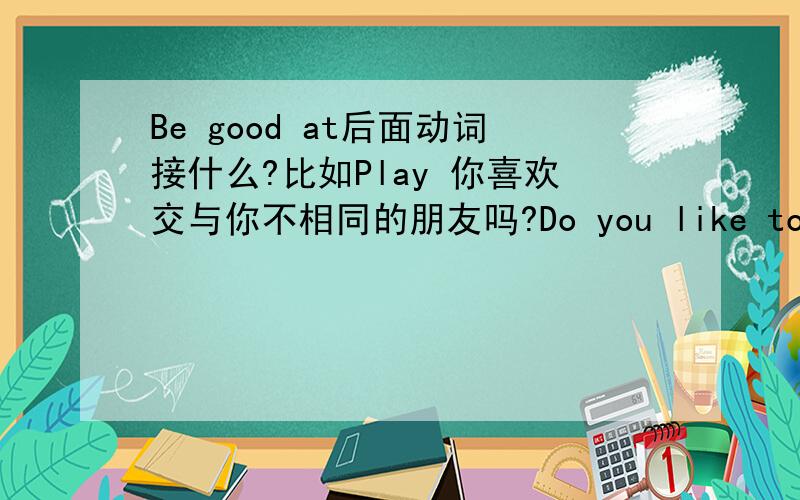 Be good at后面动词接什么?比如Play 你喜欢交与你不相同的朋友吗?Do you like to have friends who ___ ___ ___ ___?(一空一词共4词)1楼的前辈 我想后面不应该加Be动词了啊