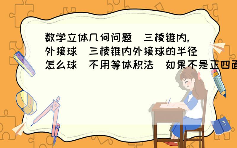 数学立体几何问题（三棱锥内,外接球）三棱锥内外接球的半径怎么球（不用等体积法）如果不是正四面体,正三棱锥,内接球与各面的切点还有特殊性吗?如果是和各个面三角形的等腰有关,麻