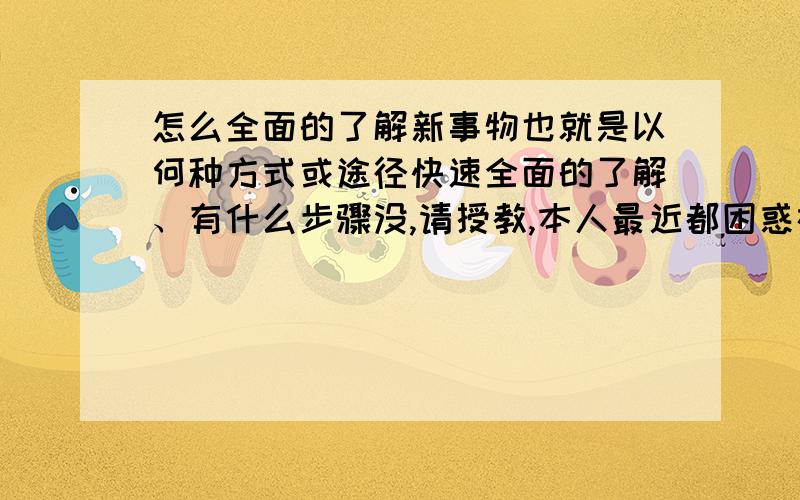 怎么全面的了解新事物也就是以何种方式或途径快速全面的了解、有什么步骤没,请授教,本人最近都困惑在这个问题上,连做梦都在想啊!