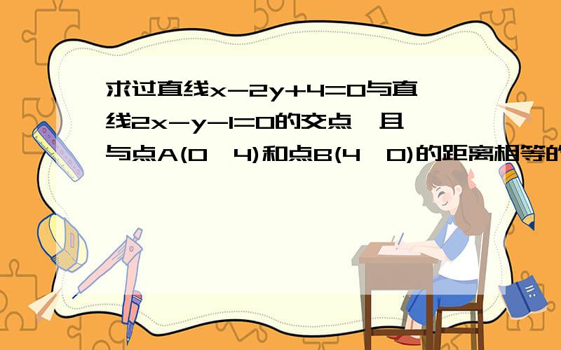 求过直线x-2y+4=0与直线2x-y-1=0的交点,且与点A(0,4)和点B(4,0)的距离相等的直线方程答案是y+x-5=0