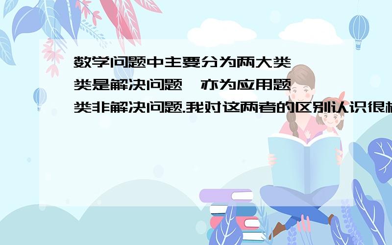 数学问题中主要分为两大类,一类是解决问题,亦为应用题,一类非解决问题.我对这两者的区别认识很模糊,要怎样区别呢?哪一类不用写“答”?在要求列方程解决问题时,自己列的方程要摆在哪