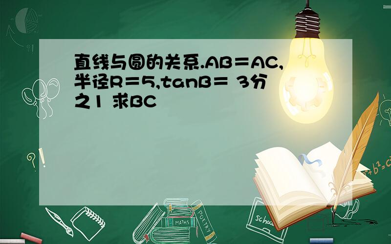 直线与圆的关系.AB＝AC,半径R＝5,tanB＝ 3分之1 求BC