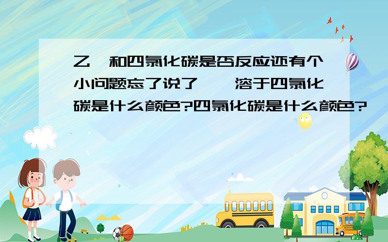 乙烯和四氯化碳是否反应还有个小问题忘了说了,溴溶于四氯化碳是什么颜色?四氯化碳是什么颜色?