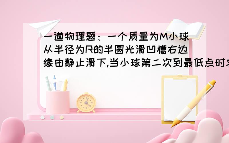 一道物理题：一个质量为M小球从半径为R的半圆光滑凹槽右边缘由静止滑下,当小球第二次到最低点时求动量大求答案和解释。