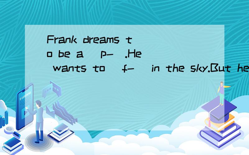 Frank dreams to be a (p-).He wants to (f-) in the sky.But he doesn't have a plane.He has only a (c-).Frank ties 38 big balloons to his chair and then sits in the chair.The chair (b-) to go up.Frank is very happy.But a few minutes (l-),the chair goes