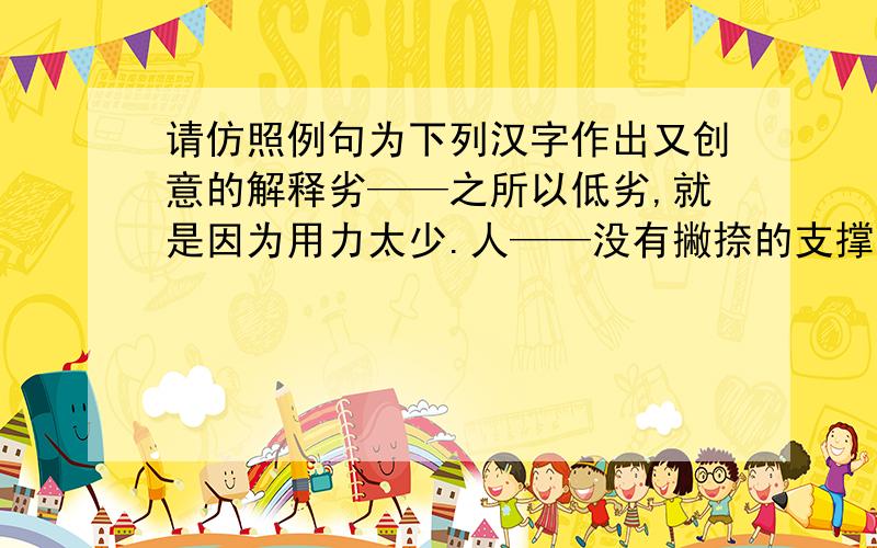 请仿照例句为下列汉字作出又创意的解释劣——之所以低劣,就是因为用力太少.人——没有撇捺的支撑,就没有顶天立地的“人”了.汗——··········出——··········