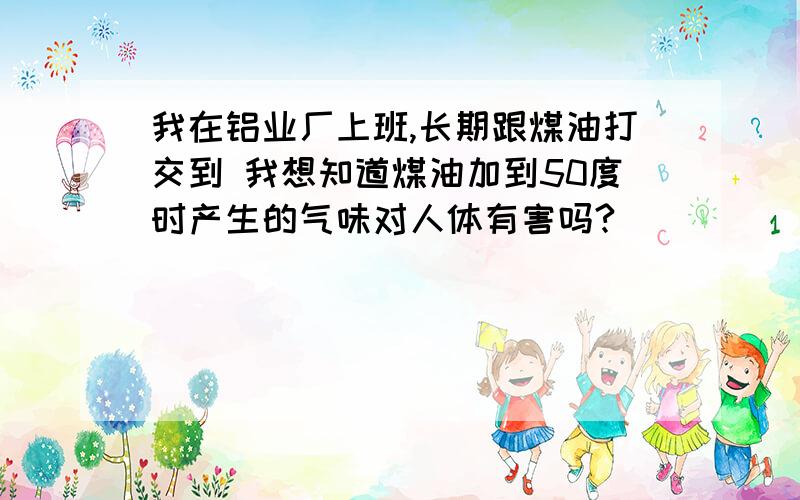 我在铝业厂上班,长期跟煤油打交到 我想知道煤油加到50度时产生的气味对人体有害吗?