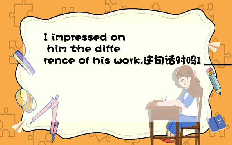 I impressed on him the difference of his work.这句话对吗I ______(impress) on him the difference of his work.怎么填