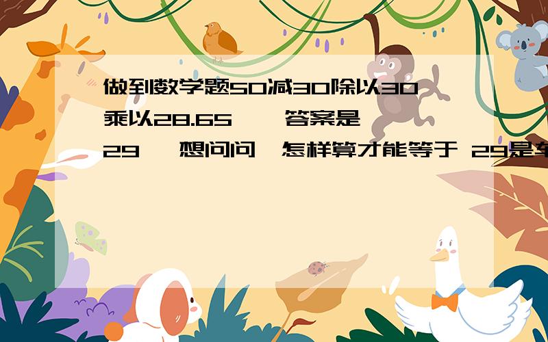 做到数学题50减30除以30乘以28.65    答案是29   想问问  怎样算才能等于 29是车床上面 计算圆锥的我知道  答案呀    就是不知道怎么算出来啊啊 啊啊啊