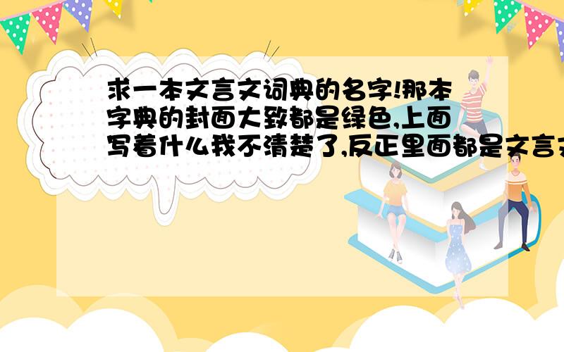 求一本文言文词典的名字!那本字典的封面大致都是绿色,上面写着什么我不清楚了,反正里面都是文言文里字的解释,封面除了绿色好像没其他颜色了,今天就需要,求名字,