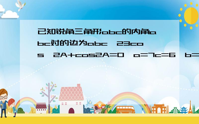 已知锐角三角形abc的内角abc对的边为abc,23cos^2A+cos2A=0,a=7c=6,b=?