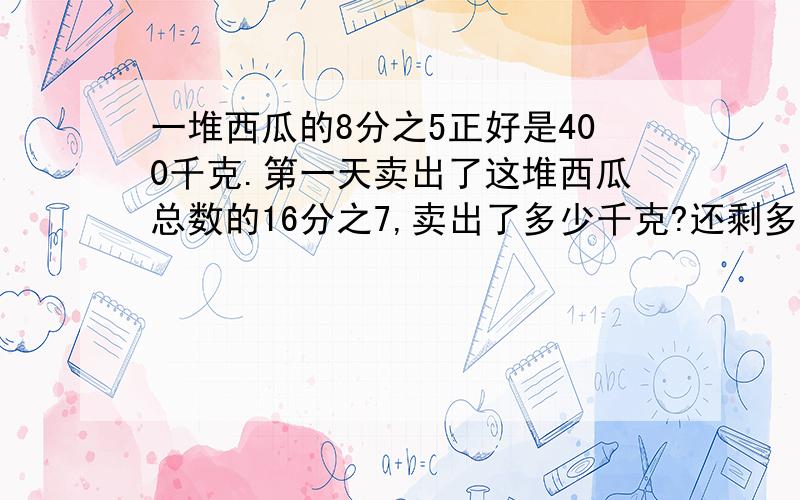 一堆西瓜的8分之5正好是400千克.第一天卖出了这堆西瓜总数的16分之7,卖出了多少千克?还剩多少千克没有卖出?