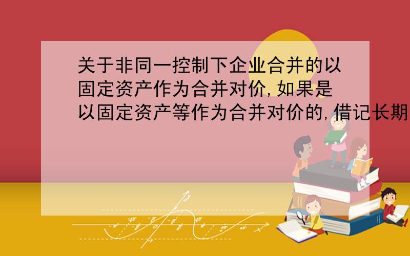 关于非同一控制下企业合并的以固定资产作为合并对价,如果是以固定资产等作为合并对价的,借记长期股权投资后的金额如何确定（做题时,我理解是该固定资产的公允价值,为什么答案里还要