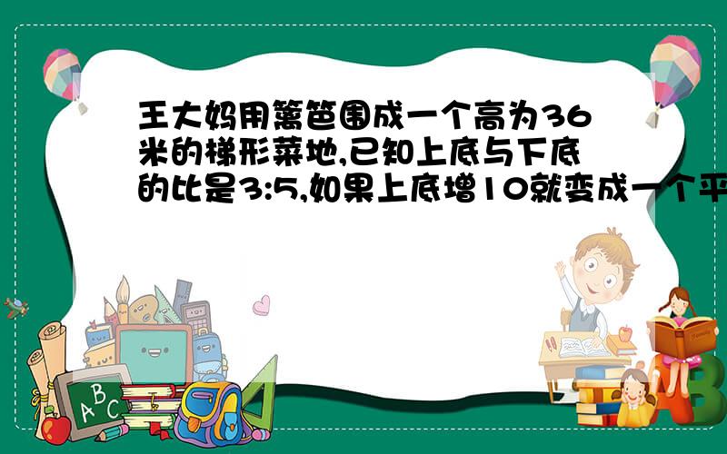 王大妈用篱笆围成一个高为36米的梯形菜地,已知上底与下底的比是3:5,如果上底增10就变成一个平行四边形，这块菜地的面积是多少平方米？